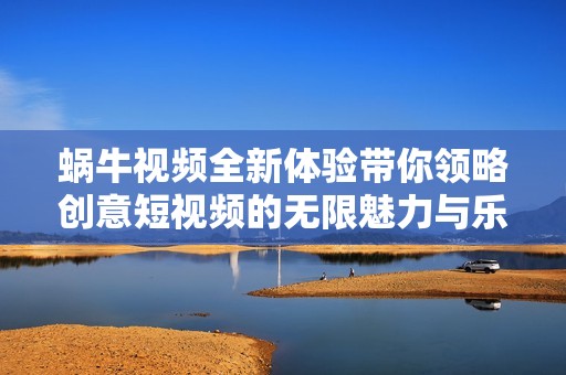 蜗牛视频全新体验带你领略创意短视频的无限魅力与乐趣