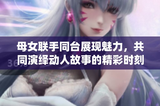 母女联手同台展现魅力，共同演绎动人故事的精彩时刻