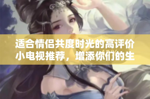 适合情侣共度时光的高评价小电视推荐，增添你们的生活乐趣