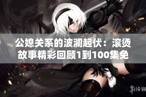 公媳关系的波澜起伏：滚烫故事精彩回顾1到100集免费畅享