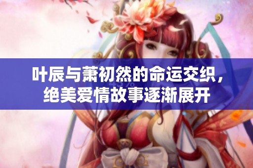 叶辰与萧初然的命运交织，绝美爱情故事逐渐展开