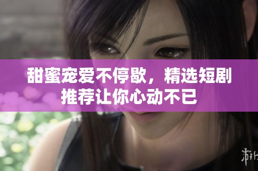 甜蜜宠爱不停歇，精选短剧推荐让你心动不已