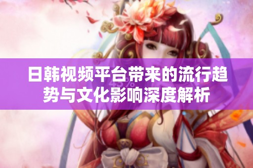 日韩视频平台带来的流行趋势与文化影响深度解析