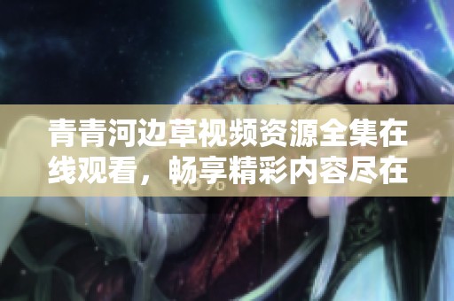 青青河边草视频资源全集在线观看，畅享精彩内容尽在掌中