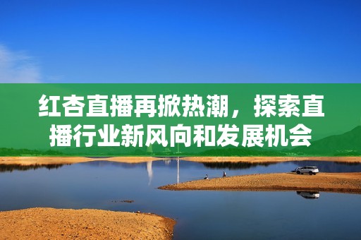 红杏直播再掀热潮，探索直播行业新风向和发展机会