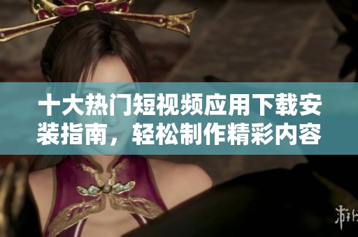 十大热门短视频应用下载安装指南，轻松制作精彩内容与分享快乐