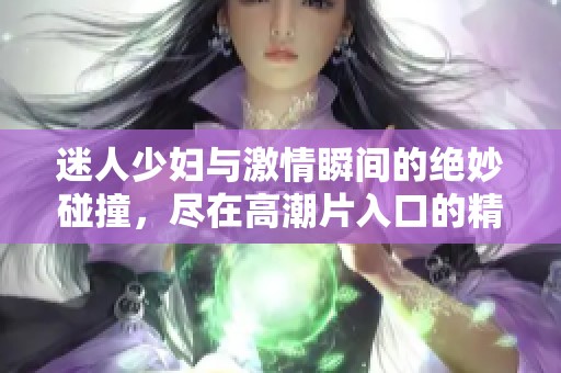 迷人少妇与激情瞬间的绝妙碰撞，尽在高潮片入口的精彩体验