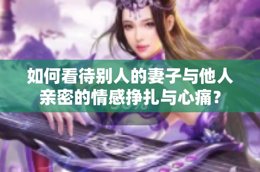 如何看待别人的妻子与他人亲密的情感挣扎与心痛？