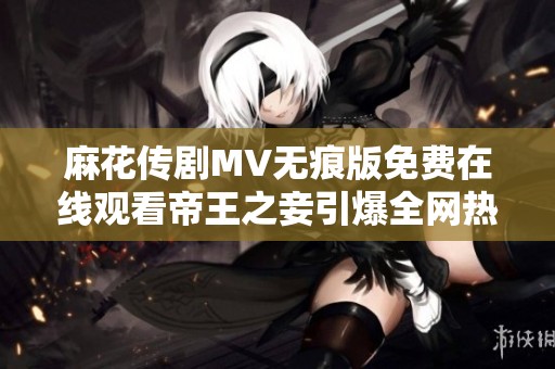 麻花传剧MV无痕版免费在线观看帝王之妾引爆全网热潮与讨论