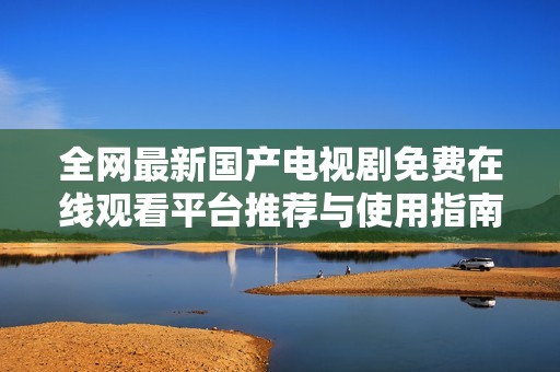 全网最新国产电视剧免费在线观看平台推荐与使用指南