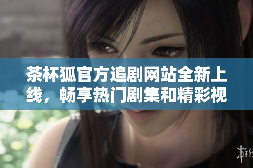 茶杯狐官方追剧网站全新上线，畅享热门剧集和精彩视频！