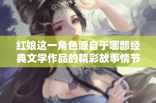 红娘这一角色源自于哪部经典文学作品的精彩故事情节解析