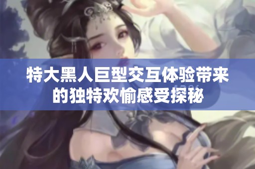 特大黑人巨型交互体验带来的独特欢愉感受探秘