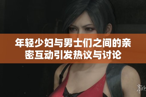 年轻少妇与男士们之间的亲密互动引发热议与讨论