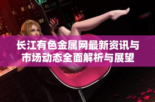 长江有色金属网最新资讯与市场动态全面解析与展望