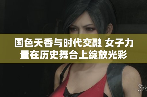 国色天香与时代交融 女子力量在历史舞台上绽放光彩