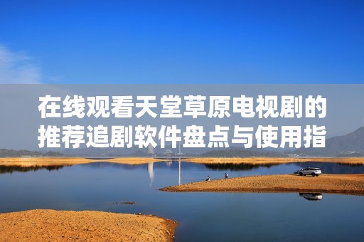 在线观看天堂草原电视剧的推荐追剧软件盘点与使用指南