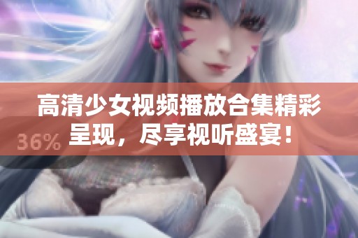 高清少女视频播放合集精彩呈现，尽享视听盛宴！