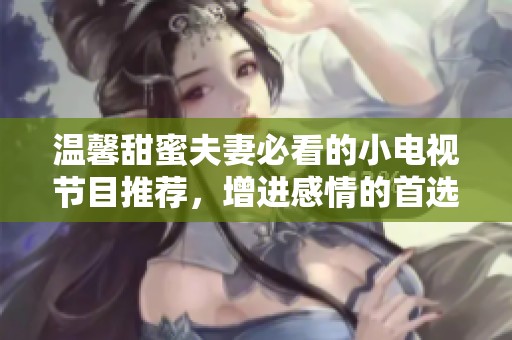 温馨甜蜜夫妻必看的小电视节目推荐，增进感情的首选！