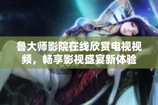 鲁大师影院在线欣赏电视视频，畅享影视盛宴新体验