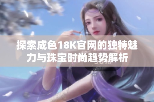 探索成色18K官网的独特魅力与珠宝时尚趋势解析