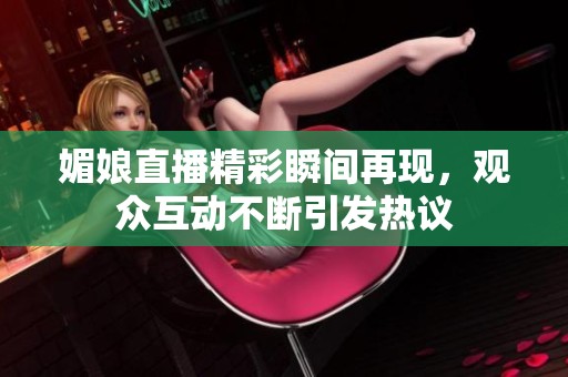 媚娘直播精彩瞬间再现，观众互动不断引发热议