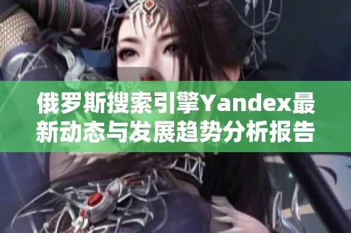 俄罗斯搜索引擎Yandex最新动态与发展趋势分析报告