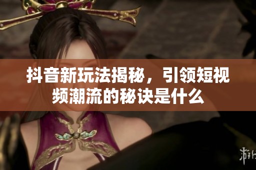 抖音新玩法揭秘，引领短视频潮流的秘诀是什么