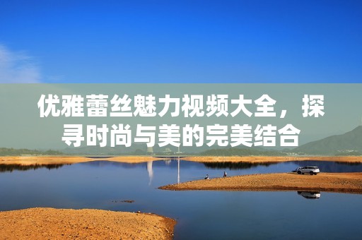 优雅蕾丝魅力视频大全，探寻时尚与美的完美结合