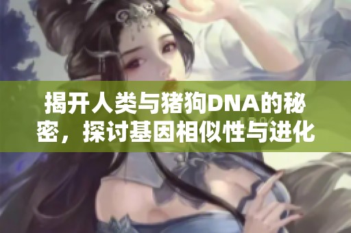 揭开人类与猪狗DNA的秘密，探讨基因相似性与进化之谜