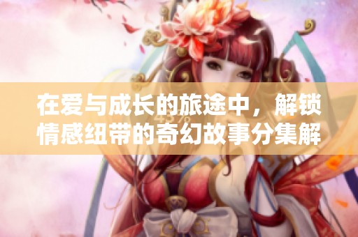 在爱与成长的旅途中，解锁情感纽带的奇幻故事分集解析