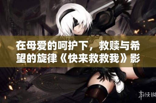 在母爱的呵护下，救赎与希望的旋律《快来救救我》影片探索记