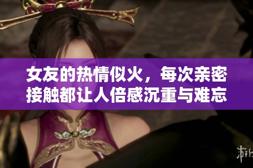 女友的热情似火，每次亲密接触都让人倍感沉重与难忘