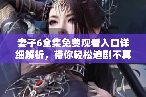 妻子6全集免费观看入口详细解析，带你轻松追剧不再错过每一集