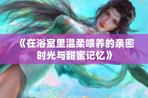 《在浴室里温柔喂养的亲密时光与甜蜜记忆》