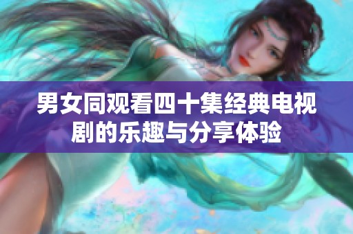 男女同观看四十集经典电视剧的乐趣与分享体验