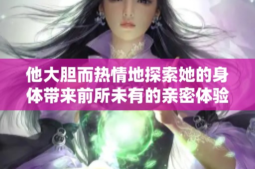他大胆而热情地探索她的身体带来前所未有的亲密体验