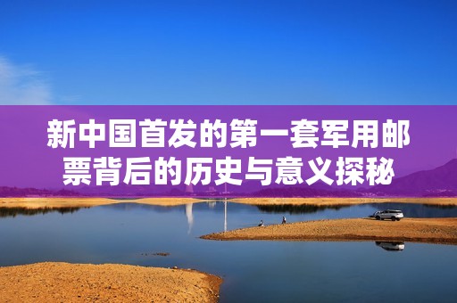 新中国首发的第一套军用邮票背后的历史与意义探秘
