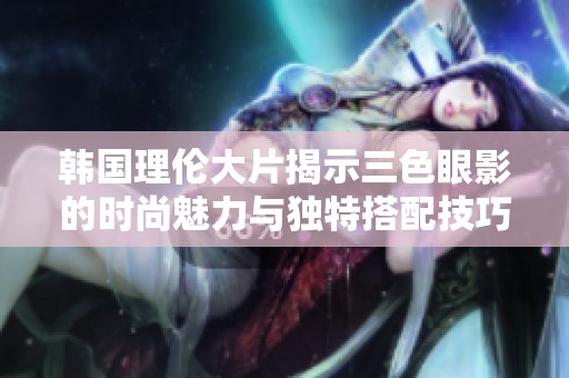韩国理伦大片揭示三色眼影的时尚魅力与独特搭配技巧