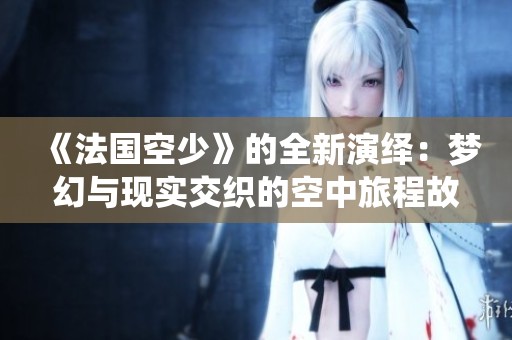 《法国空少》的全新演绎：梦幻与现实交织的空中旅程故事