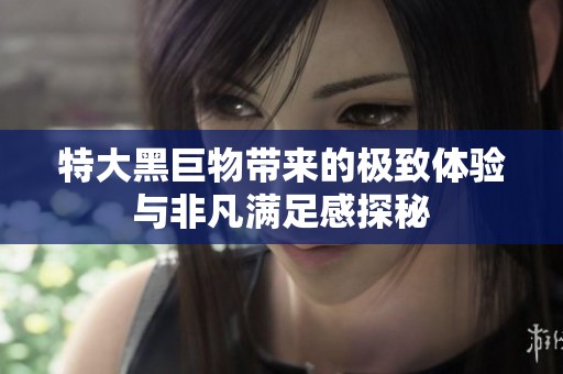 特大黑巨物带来的极致体验与非凡满足感探秘