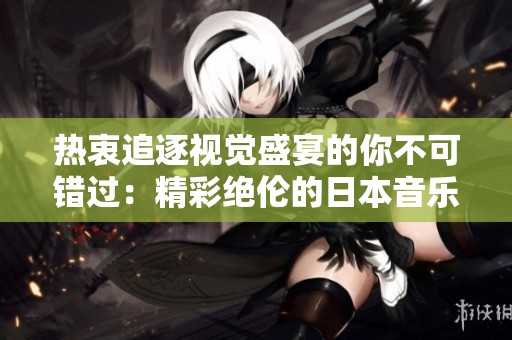 热衷追逐视觉盛宴的你不可错过：精彩绝伦的日本音乐视频推荐