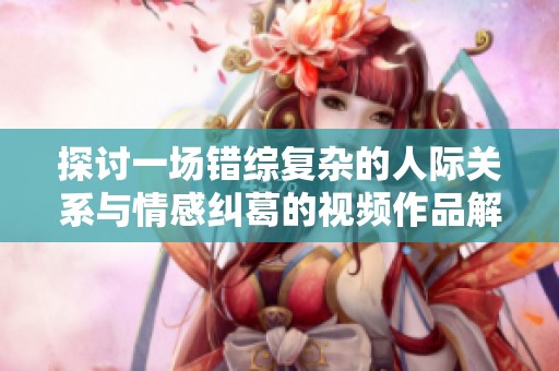 探讨一场错综复杂的人际关系与情感纠葛的视频作品解析