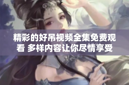 精彩的好吊视频全集免费观看 多样内容让你尽情享受