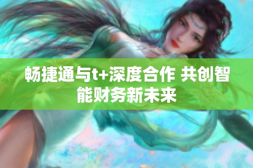 畅捷通与t+深度合作 共创智能财务新未来