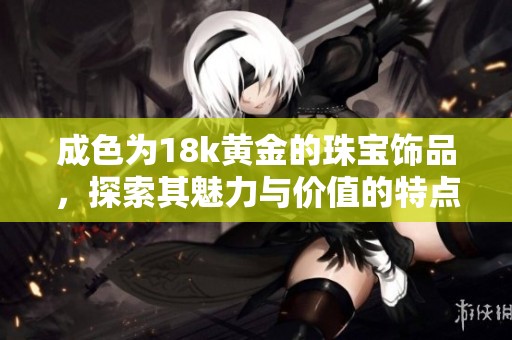 成色为18k黄金的珠宝饰品，探索其魅力与价值的特点与意义