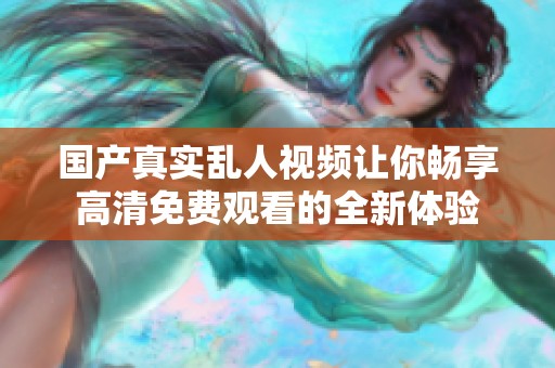 国产真实乱人视频让你畅享高清免费观看的全新体验