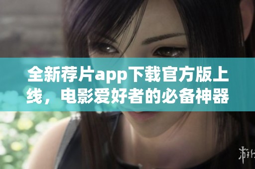 全新荐片app下载官方版上线，电影爱好者的必备神器