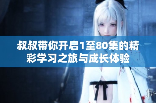 叔叔带你开启1至80集的精彩学习之旅与成长体验