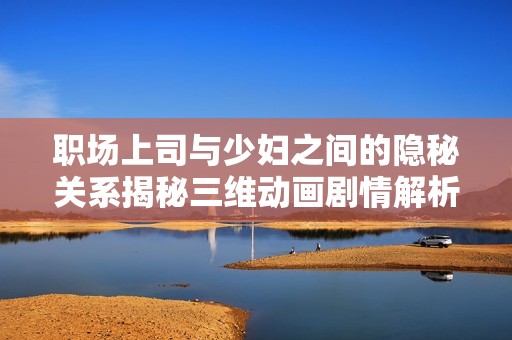 职场上司与少妇之间的隐秘关系揭秘三维动画剧情解析